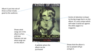 Centre of attention is drawn
to the big image that is on the
album. It is very unique which
will make it stand out against
the other pages in a
magazine.
Album is put into rule of
three so that it looks
good to the audience.
Shows what
songs are in the
album so fans
and new
listeners can see
what songs are
on the album.
Shows that the album is
out so people will go
and get it.
A website where the
album can be
purchased
 