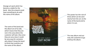 This poster has the rule of
three which can be seen
clearly from the art, to the
name of the band and to
when it is out.
Strange art work which has
become a stable for the
band. Also the artwork could
have something to do with
the name of the album.
The name of the band and
the album are of to side,
which means that they are
not in the area where the
customer will look. Also since
they are very close it could
be very easy for someone
who doesn’t know the band
to think that could be just
the name of the album.
The new album and out
now, tell customers to go
and buy the album.
 