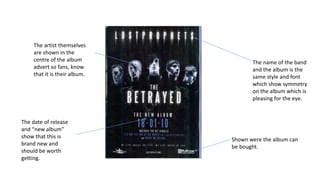 The name of the band
and the album is the
same style and font
which show symmetry
on the album which is
pleasing for the eye.
The artist themselves
are shown in the
centre of the album
advert so fans, know
that it is their album.
The date of release
and “new album”
show that this is
brand new and
should be worth
getting.
Shown were the album can
be bought.
 