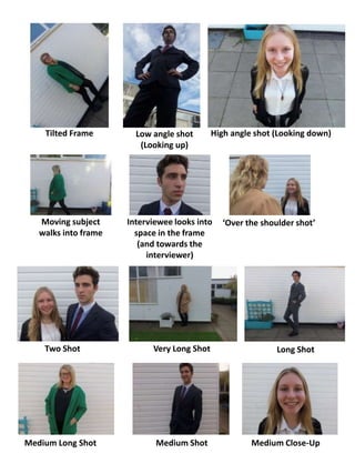 Tilted Frame Low angle shot
(Looking up)
High angle shot (Looking down)
Moving subject
walks into frame
Interviewee looks into
space in the frame
(and towards the
interviewer)
‘Over the shoulder shot’
Two Shot Very Long Shot Long Shot
Medium Long Shot Medium Shot Medium Close-Up
 