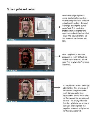 Screen grabs and notes:
Here is the original photo. I
took a medium close-up but I
felt that the photo was too dark
to begin with and so I decided
to change it using the ‘curve’
tool/effect. This made the
photo darker and lighter and I
experimented with both so that
I could find a suitable tone so
that it wasn’t too dark or too
light.
Here, the photo is too dark
because it is really difficult to
see her facial features; it isn’t
clear. This is why I didn’t choose
this effect.
In this photo, I made the image
a bit lighter. This is because I
didn’t want the photo to be
really dark or really light
because this would mean that
her face would be unclear and
hidden. This is why I tried to
find the right balance so that it
was light and bright on the
page but it wasn’t so light that
her face disappeared.
 