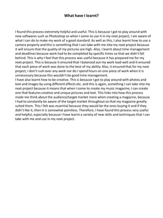 What have I learnt?
I found this process extremely helpful and useful. This is because I got to play around with
new softwares such as Photoshop so when I come to use it in my next project, I am aware of
what I can do to make my work of a good standard. As well as this, I also learnt how to use a
camera properly and this is something that I can take with me into my next project because
it will ensure that the quality of my pictures are high. Also, I learnt about time management
and deadlines because work had to be completed by specific times so that we didn’t fall
behind. This is why I feel that this process was useful because it has prepared me for my
next project. This is because it ensured that I balanced out my work load well and it ensured
that each piece of work was done to the best of my ability. Also, it ensured that for my next
project, I don’t rush over any work nor do I spend hours on one piece of work when it is
unnecessary because this wouldn’t be good time management.
I have also learnt how to be creative. This is because I got to play around with photos and
text and images by using different effects etc. and this is again, something I can take into my
next project because it means that when I come to create my music magazine, I can create
one that features creative and unique pictures and text. This links into how this process
made me think about the audience/target market more when creating a magazine, because
I had to constantly be aware of the target market throughout so that my magazine greatly
suited them. This I felt was essential because they would be the ones buying it and if they
didn’t like it, then it is somewhat pointless. Therefore, I have found this process very useful
and helpful, especially because I have learnt a variety of new skills and techniques that I can
take with me and use in my next project.
 
