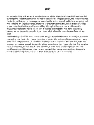 Brief
In this preliminary task, we were asked to create a school magazine thus we had to ensure that
our magazine suited students well. We had to consider the images we used, the colour schemes,
the topics and features of the magazine as well as the text – these all had to be appropriate and
well suited to my target audience. Therefore to ensure that I met this, I intended on creating a
school magazine that featured the school logo throughout because this would make the
magazine personal and would ensure that the school the magazine was from, was plainly
evident so that the audience understood clearly what school the magazine was from – it was
clear.
To meet the specification, I also intended on doing independent research for example, audience
research so that the topics I chose, the colour schemes, the features of the magazine etc. were
all relevant and preferable – it would suit the target audience’s wants. Not only this, but I also
intended on creating a rough draft of the school magazine so that I could take this, find out what
the audience liked/disliked about it and from this, I could make further improvements and
modifications to it. This would ensure that it was well liked by my target audience because it
would be something that appealed to them because it was what they wanted.
 