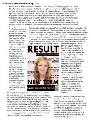 The fact that there is a
picture of a child – the
main image and focus -
highlights the fact that
this magazine will be
about children. This is
why this magazine is
successful in the way
that it shows what sort
of magazine it is
because it is clearly
showing that this
magazine is suited
towards children – it is
child friendly. This is
why it appeals to its
target audience
because the main
picture on the page –
the thing that first
grabs your attention –
is a picture of a child
therefore we
automatically know
before we begin
reading that it will be
suited and focused on
children.
It has a clear and bold masthead which takes us the majority of the top magazine. The word
‘New Term’ has been written in a bold and striking font and is also one of the biggest words on
the page therefore we automatically know that this magazine focuses on school because the
words are essentially clearly stated on the page. This is why in my opinion I think that this
magazine is successful because it tells the target audience and buyer, exactly what the
magazine is about clearly. Also, because it is clear and bold on the page, it suits the younger
generation because it is easy to read and because it has been highlighted in black, it is
successful in the way that is grabs our attention easily. This links into how the colours on the
page are all bold and all contrast one another therefore makes the text look more vibrant on
the page.
This magazine also features a strap/sell line which is another convention that
has been successfully used. This line has been written underneath the main
title and persuades the audience to pick up and buy the magazine because the
line is convincing. The strap/sell line essentially entices the target market to
buy the magazine because the line essentially shows how the magazine is going
to show us what school life is like thus we automatically think the magazine is
going to help us and is going to give us tips and helpful advice which for the
target audience, would be very helpful. However to improve I would
perhaps suggest including a
date line/issue no. so that the
target market know just how
old the magazine is, so they’re
not reading a magazine which
is a few years old; the
audience want to be reading
new and up to date magazines
and because this magazine
doesn’t explicitly state the
date line or issue number
therefore some could be put
off because they don’t know
whether it is a recent
magazine or not. It also does
not include a price thus to
improve, they should add this
so that people know how
much it is because if its price is
clearly stated, then we are
more inclined to buy it there
and then.Not only this but magazine cover also features secondary
stories and these have been positioned all over the page. I
feel that this is successful because it makes the entire front
page look interesting and therefore keeps the audience
interested. Also because it has been highlighted in bold,
ensures that we can clearly see it and ensures that we
understand and know what is going to be in the magazine.
The topics that are around the magazine, are all school
topics which interest many school children like homework
and revision tips therefore is successful in the way that it
makes the audience want to buy the magazine.
This magazine cover also mentions a free
calendar at the bottom of the page and
this grabs our attention because we all
love free things, especially when it is going
to help you organise yourself. This is why I
think that this magazine is successful
because it appeals to the audience –
students and parents – and the use of a
free calendar, makes us want to buy the
magazine for this purpose.
Analysis of another school magazine:
 