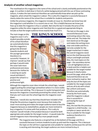 The masthead on this magazine is the name of the school and is clearly and boldly positioned on the
page. It is written in dark blue in front of a white background and with the use of these contrasting
colours, it makes the text stand out therefore we automatically know when we pick up the
magazine, what school the magazine is about. This is why this magazine is successful because it
clearly states the name of the school thus is suitable for students and parents.
Unlike the previous magazine, this magazine includes an issue no. therefore we know how old
the magazine is and whether it is a recent one or not. This is helpful because we know just
how up to date the magazine is thus is suitable. Not only this but it includes the price of the
magazine unlike the other magazine and I feel that this is a good and appropriate thing to
include so that the target audience know exactly how much it is.
The magazine also features a strap/sell line at the bottom of the page and this is
successful because it entices students to pick up and read the magazine. This is because
the topic on the sell line is appropriate and suitable for students and because the sell line
is exciting and interesting, the target audience are more inclined to buy it.
The text on the page is also
successful because it uses
contrasting colours like navy,
white and red. This helps the
text stand out on the page
and makes the writing more
clear and visible and this is
not only suitable for the
target market but it makes
the overall magazine stand
out on the shelf because the
colours and bright and bold.
Also, the main topics on the
page – the secondary stories
– are all highlighted and are
in bold and this is helpful and
suitable for the target market
because it clearly states
around the page, what will be
featured therefore we are
more inclined to read on. Not
only this but all the topics are
suitable for the target market
and are all to do with school
like uniform and exams
therefore we automatically
know by the front cover,
what the magazine is about
thus is successful in
portraying the type of
magazine.
The main image on this
magazine cover is of a
student possibly outside
of his school therefore
we automatically know
that this magazine is
going to be directed
towards students and
the younger generation
therefore it is
successful. However, to
improve I would say that
perhaps it would make
the cover look more
professional and classy
because the clothes he
is wearing are quite
casual and doesn’t
project the school in a
positive and
professional light.
Although the magazine cover does include the school logo, I would
suggest putting the school logo somewhere where it is more visible
and is more eye catching. This is because it is quite transparent and
because the magazine is essentially promoting the school, the fact
that you can’t even see the school logo lets the magazine cover
down.
Moreover, I would also say that they should have included a free
thing like the previous magazine cover because that makes the
cover more exciting and makes the target audience want to buy the
magazine because as stated before, people are more inclined to
buy a magazine if it comes with free products. This is why to
improve I would include a free product because it would be both
appropriate and suitable for the target market – it would make the
overall magazine more interesting thus more people would
purchase.
Also, the text like the previous
magazine is child friendly – no
complex or swear words etc. -
thus is suitable for the target
audience therefore it is
successful.
 