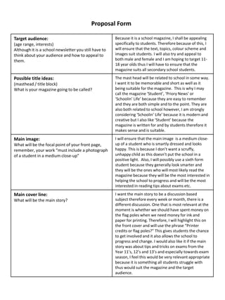 Target audience:
(age range, interests)
Although it is a school newsletter you still have to
think about your audience and how to appeal to
them.
Because it is a school magazine, I shall be appealing
specifically to students. Therefore because of this, I
will ensure that the text, topics, colour scheme and
images suit students. I will also try and appeal to
both male and female and I am hoping to target 11-
18 year olds thus I will have to ensure that the
magazine suits all secondary school students.
Possible title ideas:
(masthead / title block)
What is your magazine going to be called?
The mast head will be related to school in some way.
I want it to be memorable and short as well as it
being suitable for the magazine. This is why I may
call the magazine ‘Student’, ‘Priory News’ or
‘Schoolin’ Life’ because they are easy to remember
and they are both simple and to the point. They are
also both related to school however, I am strongly
considering ‘Schoolin’ Life’ because it is modern and
creative but I also like ‘Student’ because the
magazine is written for and by students therefore it
makes sense and is suitable.
Main image:
What will be the focal point of your front page,
remember, your work “must include a photograph
of a student in a medium close-up”
I will ensure that the main image is a medium close-
up of a student who is smartly dressed and looks
happy. This is because I don’t want a scruffy,
unhappy child as this doesn’t put the school in a
positive light. Also, I will possibly use a sixth form
student because they generally look smarter and
they will be the ones who will most likely read the
magazine because they will be the most interested in
helping the school to progress and will be the most
interested in reading tips about exams etc.
Main cover line:
What will be the main story?
I want the main story to be a discussion based
subject therefore every week or month, there is a
different discussion. One that is most relevant at the
moment is whether we should have spent money on
the flag poles when we need money for ink and
paper for printing. Therefore, I will highlight this on
the front cover and will use the phrase “Printer
credits or flag poles?” This gives students the chance
to get involved and it also allows the school to
progress and change. I would also like it if the main
story was about tips and tricks on exams from the
Year 11’s, 12’s and 13’s and especially towards exam
season, I feel this would be very relevant appropriate
because it is something all students struggle with
thus would suit the magazine and the target
audience.
Proposal Form
 