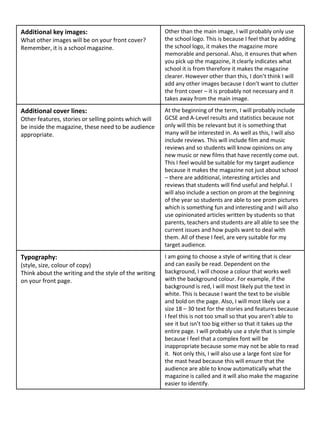 Additional key images:
What other images will be on your front cover?
Remember, it is a school magazine.
Other than the main image, I will probably only use
the school logo. This is because I feel that by adding
the school logo, it makes the magazine more
memorable and personal. Also, it ensures that when
you pick up the magazine, it clearly indicates what
school it is from therefore it makes the magazine
clearer. However other than this, I don’t think I will
add any other images because I don’t want to clutter
the front cover – it is probably not necessary and it
takes away from the main image.
Additional cover lines:
Other features, stories or selling points which will
be inside the magazine, these need to be audience
appropriate.
At the beginning of the term, I will probably include
GCSE and A-Level results and statistics because not
only will this be relevant but it is something that
many will be interested in. As well as this, I will also
include reviews. This will include film and music
reviews and so students will know opinions on any
new music or new films that have recently come out.
This I feel would be suitable for my target audience
because it makes the magazine not just about school
– there are additional, interesting articles and
reviews that students will find useful and helpful. I
will also include a section on prom at the beginning
of the year so students are able to see prom pictures
which is something fun and interesting and I will also
use opinionated articles written by students so that
parents, teachers and students are all able to see the
current issues and how pupils want to deal with
them. All of these I feel, are very suitable for my
target audience.
Typography:
(style, size, colour of copy)
Think about the writing and the style of the writing
on your front page.
I am going to choose a style of writing that is clear
and can easily be read. Dependent on the
background, I will choose a colour that works well
with the background colour. For example, if the
background is red, I will most likely put the text in
white. This is because I want the text to be visible
and bold on the page. Also, I will most likely use a
size 18 – 30 text for the stories and features because
I feel this is not too small so that you aren’t able to
see it but isn’t too big either so that it takes up the
entire page. I will probably use a style that is simple
because I feel that a complex font will be
inappropriate because some may not be able to read
it. Not only this, I will also use a large font size for
the mast head because this will ensure that the
audience are able to know automatically what the
magazine is called and it will also make the magazine
easier to identify.
 