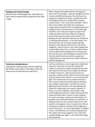 Background colour/image:
What will be in the background, remember you
don’t want to take the focus away from the main
image.
When I design the background for my magazine, I
don’t want it to be plain. I want the background to be
creative and different because this will ensure my
magazine is original and unique. I would either like
the background to be an ombre effect using the
school colours – this is red, white and black - which I
feel is very modern and stylish thus suiting my
audience but I would also like my background to be a
collage of either school pictures or the school logo.
Therefore, this makes the magazine original and
unlike any other and it also makes the magazine
personal because the pictures that will be in the
background, will have been taken by the school thus
is individual and personal – it can’t be copied. This I
feel would also suit my target audience greatly.
However, when taking my pictures for my school
magazine, I want to ensure I use a plain background
so preferably white. This is so there is definite focus
on the model and the background isn’t distracting.
Not only this, but a white background would ensure
that the model stands out and this is good and
suitable because I don’t want the model to blend in
with the background.
Technical considerations:
(equipment, setting, props, costume, lighting)
Be realistic and creative, think about what you
have access to and how you could use it.
I will try and choose a main image that is bright and
colourful. I will make sure that the clothes the
student is wearing are bright and bold because this
will make the front cover more bright and exciting –
it makes it more fun. I will also ensure they are
wearing a suitable uniform which is formal and classy
so that it portrays the school in a smart and positive
light. This I feel would suit my audience because I
don’t want to make the school magazine boring as
then nobody would read it. I will also use natural
lighting because I feel this is the best lighting and
makes the model look more natural. However, if
there is no natural lighting, I will consider using
artificial lighting because it is softer and neutral thus
makes you look softer; it doesn’t create shadows.
If I was to use props, I would use school books, for
example: the model will hold them or read them, or
stationary because this is school related and is well
suited to my magazine. Also, it would ensure that at
first glance, the genre and topic of the magazine is
clear and obvious – it is easily identifiable. In addition
to this, I will definitely use a school setting because
this relates well to the magazine thus is the most
suitable background. Again, it also makes the image
more personal.
 