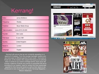 Editor: James McMahon
Frequency: Weekly
Publisher: Bauer Media Group
Total circulation: (June 2013) 30,300
Founder: Alan Lewis
First issue: 6 June 1981
Country: United Kingdom
Based in: London
Language: English
Kerrang! will ensure that we are constantly appealing to or
spectrum of readers. From the younger teenager readers who
are more open to different genres of rock music – from emo to
thrash etc, to the readers who respect Kerrang! as an authority
when it comes to our scene’s heritage bands. Each issue will
include a balance of bands and scenes to guarantee that we’re
providing for our readers’ need for variety and their passionate
appetite for their favourite bands as well as their desire to be
introduced to new music within our world. Kerrang! Magazine –
Mission Statement
 