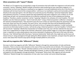 What conventions will I “repeat”? (Neale)
The What’s on TV magazine has incorporated a range of conventions that will enable the magazine to sell well and be
successful. I will be “repeating” (Neale) multiple conventions when producing my own soap opera magazine. It is
essential that my front cover features a masthead as my magazine is not well established and as this is the first issue,
individuals will not have heard of the company before. I will ensure my masthead is catchy and memorable and links
directly to the soap opera genre. This will allow me to start the journey of building a “personal relationship” (Katz)
with potential consumers. It could be argued that well established soap opera magazines such as What’s on TV and
Inside Soap sell well, not necessarily because of an effective masthead, but due to their gripping and shocking
headlines. Therefore, another convention I will be “repeating” (Neale) is the utilization of a main headline. The main
headline uses the rhetorical question: ‘Horror Crash who dies?’. Using a rhetorical question is effective in drawing in
the interests of potential buyers. They will want to buy the issue so they can read more about the upcoming crash and
how Carla, Steve and Tracy are involved. The word ‘horror’ also connotes that there will be bloodshed and pain
involved and therefore, this isn’t a storyline fans will want to miss as it’s going to be explosive. In order to provoke
consumers to think about what’s to come, I will also be using a rhetorical question in my main headline. Furthermore, I
will not only be “repeating” (Neale) the incorporation of multiple cover lines, but I will also replicate the way each
cover line is supported by an image of the character referenced. Using multiple images on a soap opera magazine front
cover is important as a pass along audience may not be interested in reading any of the text on the cover, but when
they see a ‘star’ (Richard Dyer) who they have a “personal relationship” (Katz) with, they might pick up the issue and
choose to buy it. Using convergence through stating the official website is also important, so buyers have the option to
access news about their favorite soap operas through multiple platforms and sources.
How will my magazine offer “difference?” (Neale)
One way in which my magazine will offer “difference” (Neale) is through the representation of male and female
characters. There is only one male character on the cover of this issue and the rest are females. This is because What’s
on TV predominantly target a “female” (Hartley) audience as this is who the soap opera genre stereotypically appeals
to. I also plan to target a “female” (Hartley) demographic however, as well as using female characters, I will also try
and appeal to this demographic through providing a “female gaze” (Diana Saco). My magazine will also provide
“difference” (Neale) through the incorporation of a bar code, issue number and social networking logos.
 