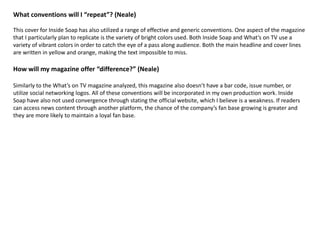 What conventions will I “repeat”? (Neale)
This cover for Inside Soap has also utilized a range of effective and generic conventions. One aspect of the magazine
that I particularly plan to replicate is the variety of bright colors used. Both Inside Soap and What’s on TV use a
variety of vibrant colors in order to catch the eye of a pass along audience. Both the main headline and cover lines
are written in yellow and orange, making the text impossible to miss.
How will my magazine offer “difference?” (Neale)
Similarly to the What’s on TV magazine analyzed, this magazine also doesn’t have a bar code, issue number, or
utilize social networking logos. All of these conventions will be incorporated in my own production work. Inside
Soap have also not used convergence through stating the official website, which I believe is a weakness. If readers
can access news content through another platform, the chance of the company’s fan base growing is greater and
they are more likely to maintain a loyal fan base.
 