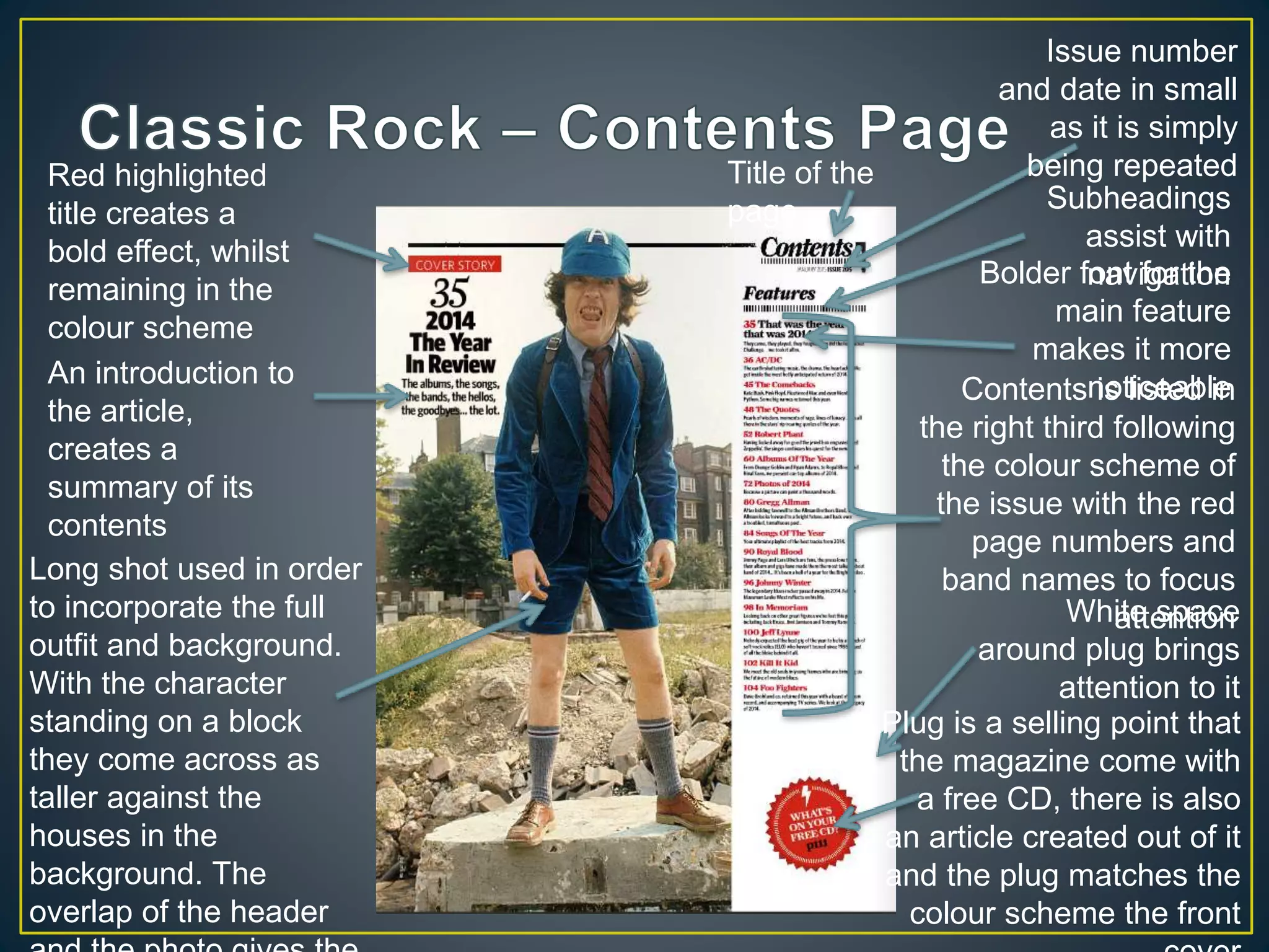 Plug is a selling point that
the magazine come with
a free CD, there is also
an article created out of it
and the plug matches the
colour scheme the front
White space
around plug brings
attention to it
Contents is listed in
the right third following
the colour scheme of
the issue with the red
page numbers and
band names to focus
attention
Bolder font for the
main feature
makes it more
noticeable
Subheadings
assist with
navigation
Issue number
and date in small
as it is simply
being repeatedTitle of the
page
Long shot used in order
to incorporate the full
outfit and background.
With the character
standing on a block
they come across as
taller against the
houses in the
background. The
overlap of the header
An introduction to
the article,
creates a
summary of its
contents
Red highlighted
title creates a
bold effect, whilst
remaining in the
colour scheme
 