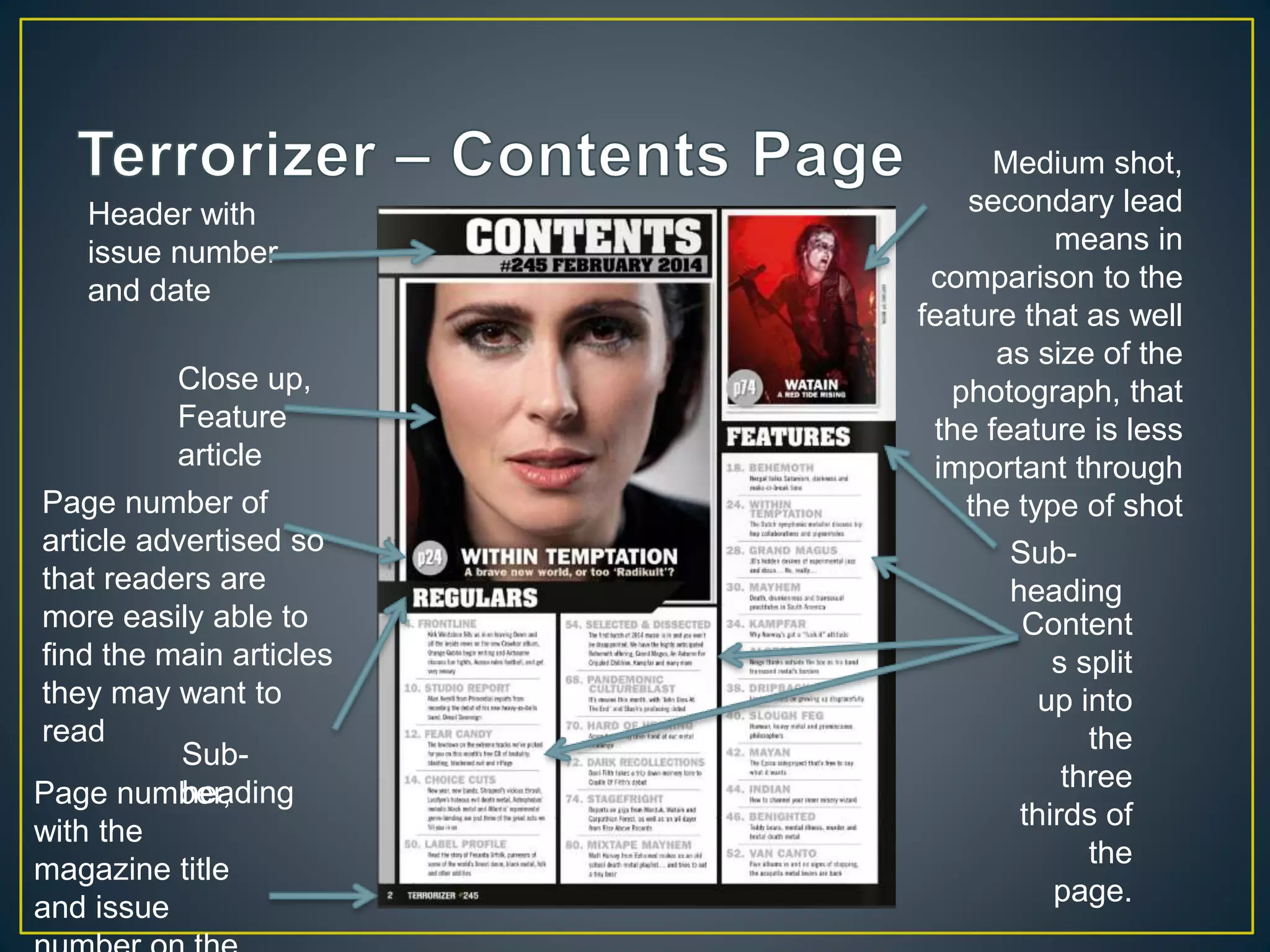 Close up,
Feature
article
Medium shot,
secondary lead
means in
comparison to the
feature that as well
as size of the
photograph, that
the feature is less
important through
the type of shot
Header with
issue number
and date
Content
s split
up into
the
three
thirds of
the
page.
Sub-
heading
Page number,
with the
magazine title
and issue
Sub-
heading
Page number of
article advertised so
that readers are
more easily able to
find the main articles
they may want to
read
 
