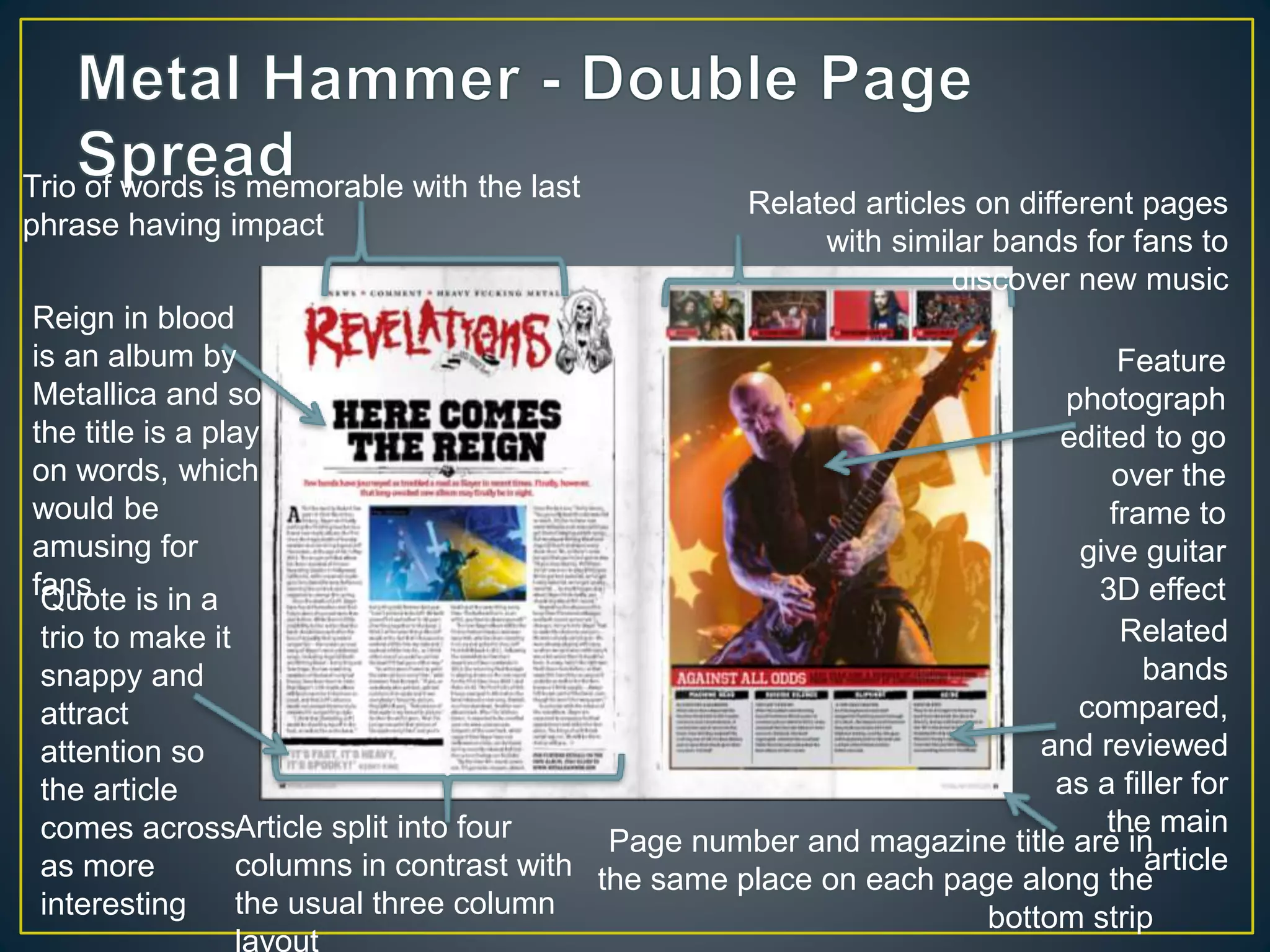Reign in blood
is an album by
Metallica and so
the title is a play
on words, which
would be
amusing for
fans
Related articles on different pages
with similar bands for fans to
discover new music
Trio of words is memorable with the last
phrase having impact
Feature
photograph
edited to go
over the
frame to
give guitar
3D effect
Related
bands
compared,
and reviewed
as a filler for
the main
article
Page number and magazine title are in
the same place on each page along the
bottom strip
Article split into four
columns in contrast with
the usual three column
layout
Quote is in a
trio to make it
snappy and
attract
attention so
the article
comes across
as more
interesting
 