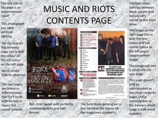 MUSIC AND RIOTS
CONTENTS PAGE
The text colour
contrast between
black, purple and
red are very
similar to the front
cover.
The image on the
right page ties in
with the text
colour and has
similar colour to
the left pages
advertisement
image.
The paragraph text
is small and not
very bold.
The left side of
the page is an
advertisement
cover.
This photograph
has used
artificial
lighting.
The red text on
the contents
page ties in with
the colour of
the CD colour
on the left page.
Social media
links to advertise
This page doesn’t
look as
sophisticated as
the other contents
pages I have
analysed due to
the banners which
make it look more
crowded.
The two pages
are linked in
different ways
that isn’t to do
with format or
layout but
colour scheme.
Not strict layout with perfectly
sized paragraphs and text
format.
The bold black quote gives a
feel for what the theme of
the magazines content is.
 