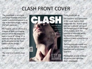 CLASH FRONT COVER
The masthead is very bold
and large however they have
made it white and placed it on
top of the dark image, making
the text stand out.
The headline isn’t presented
in the usual layout most
magazines are . It isn’t very
bold but is placed on top of
the darkest part of the image
which makes , with the
contrast of dark and white,
the headline stand out
without it been a bold font or
large size.
The feature article photo is a
mixture of bold contrasting
colours which the magazine
have a trend of doing. It’s a
medium close up shot and is
quite personal to the main
subject of the image. The plug actually stands out
more to the viewer than the
headline and is in a more
bold font.
Barcode on front- not back
Photo studio set up
Photograph is only in focus
on his ear and right eye
that’s shadowed.
The shot is a medium close
up
 