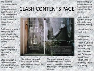 CLASH CONTENTS PAGE
The headline
contrasts well with
the dark
background image
even though it isn’t
bold however with
it been white it
stands out due to
the contrast in
colour.
I really like the
layout of this page
with the font and
size of the writing.
The contents page
goes well with the
magazine cover in
relation to colour
scheme
The image is in quite
bad quality for a
rustic effect to the
feel of the magazine
and had minimal
colours.
White border-
looks formal
Two columns- not
much text
Little paragraph at
the bottom doesn’t
line up with columns
on other page
The text at top is
bigger compared to
paragraph at
bottom
“train in vein” is
a play on words
because they
used the term
‘vein’ meaning
blood vein
which links to
the body strain
of training.
The bottom paragraph
lines up with the two
column paragraphs on the
right page.
The layout is very strange
compared to other contents
pages in magazines because
the image is very pixelated and
abstract.
 