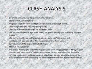 CLASH ANALYSIS
• Cover and contents page have similar colour schemes
• Spatial layout, very simplistic
• Images on the front cover tend to be are taken in a photograph studio
• Likes using white text on darker backgrounds
• Close up and medium close ups are used most often
• Like the contrast of neat layout and rustic/ old quality photographs or overlap layout of
images
• Like symmetrical layout so that paragraphs are same size/ sections of text
• don’t use very bold text other than magazine name on front cover
• Don’t overcrowd the page with loads of images
• Minimal, neutral colours
• The quality Photographs within the magazine (not cover image) all look as if they’ve been
taken with an older camera/ its original compared to most magazines that like to use
• Isn’t that much contextual information or lots of text, its more about the design of the
magazine that’s visually stimulating not to inform the reader with masses of information.
 