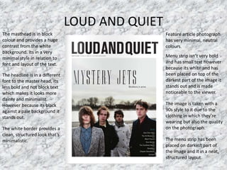 LOUD AND QUIET
Feature article photograph
has very minimal, neutral
colours.
Menu strip isn’t very bold
and has small text however
because its white and has
been placed on top of the
darkest part of the image it
stands out and is made
noticeable to the viewer.
The masthead is in block
colour and provides a huge
contrast from the white
background. Its in a very
minimal style in relation to
font and layout of the text.
The headline is in a different
font to the master head, its
less bold and not block text
which makes it looks more
dainty and minimalist.
However because its black
against a pale background it
stands out.
The image is taken with a
90s style to it due to the
clothing in which they’re
wearing but also the quality
on the photograph.
The menu strip has been
placed on darkest part of
the image and it in a neat,
structured layout.
The white border provides a
clean, structured look that’s
minimalistic.
 