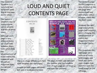 LOUD AND QUIET
CONTENTS PAGE
The contents page
for this magazine is
very minimal on the
left page with
dainty small text
and simple colour
scheme, much like
the front cover.
However the right
page is very bold,
bright and colourful
and is showing the
advertisement of
events the
magazine informs
the reader about.
The contents
headline isn’t
very bold but
bring the same
feel to the page
as the cover.
The layout is
simplistic due to
monochrome
colour scheme
and lots of white
space
Images on both pages are small
but vary in boldness and style.
The images on the
right page are a
mixture of really
bold images and
black and white
plain images that
matches with the
small image on the
left page.
The page number, gap between
the number and the headline
title of each page are all lined up
and look like columns.
There is a huge difference in font
style between the two pages.
Although each
page is very
different there
are small links
between them
both which links
the
advertisement of
event within the
magazine with
the actual
magazine style,
format and
design.
 