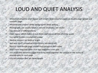 LOUD AND QUIET ANALYSIS
• Mixture of simplistic plain layout with bright, bold colourful pages on double page spread and
contents page
• Monochrome theme/ white background/ black writing
• Photographs are usually taken in natural situations/ not studio
• Use mixture of different fonts
• Clean layout which makes it look more sophisticated/ lots of white space
• Use white borders around every page
• Neutral colours/ not bold or bright
• Not very much contextual information/ not block text
• Tend to have double page spread that juxtapose each other
• Don’t have bold text other than the magazine cover title
• Use small links between pages that bring them together like colours or the styles of
photographs on each page
• Use set columns that are same length
 