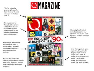 This magazine cover
shows that the content
will be informative and
you don`t really need
any knowledge on the
theme to read about it
and still understand it.
It has a big headline that
immediately catches your
attention, and you can easily
figure out what the content is
all about.
They’ve put a plug
promising free stuff.
So if the cover doesn’t
draw you in, the free
stuff do.
By putting all the different
albums on the cover, it
might create a feeling of
nostalgia with people. It
also creates a colour
contrast.
Since the magazine is quite
expensive, they`ve made
the price really small so
people won’t see It. If
people could easily see that
it costs 4.99 it would
appear less appealing to
people that wants to buy it.
By using “big words” like
ultimate, they make the content
seem more “amazing” and they
make themselves seem more
important
 