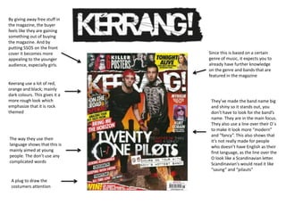 Keerang use a lot of red,
orange and black; mainly
dark colours. This gives it a
more rough look which
emphasize that it is rock
themed
They’ve made the band name big
and shiny so it stands out, you
don’t have to look for the band’s
name. They are in the main focus.
They also use a line over their O`s
to make it look more “modern”
and “fancy”. This also shows that
it’s not really made for people
who doesn’t have English as their
first language, as the line over the
O look like a Scandinavian letter.
Scandinavian's would read it like
“saung” and “pilauts”
The way they use their
language shows that this is
mainly aimed at young
people. The don’t use any
complicated words
Since this is based on a certain
genre of music, it expects you to
already have further knowledge
on the genre and bands that are
featured in the magazine
By giving away free stuff in
the magazine, the buyer
feels like they are gaining
something out of buying
the magazine. And by
putting 5SOS on the front
cover it becomes more
appealing to the younger
audience, especially girls.
A plug to draw the
costumers attention
 