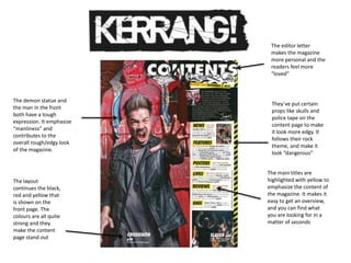 The main titles are
highlighted with yellow to
emphasize the content of
the magazine. It makes it
easy to get an overview,
and you can find what
you are looking for in a
matter of seconds
They`ve put certain
props like skulls and
police tape on the
content page to make
it look more edgy. It
follows their rock
theme, and make it
look “dangerous”
The demon statue and
the man in the front
both have a tough
expression. It emphasize
“manliness” and
contributes to the
overall rough/edgy look
of the magazine.
The editor letter
makes the magazine
more personal and the
readers feel more
“loved”
The layout
continues the black,
red and yellow that
is shown on the
front page. The
colours are all quite
strong and they
make the content
page stand out
 