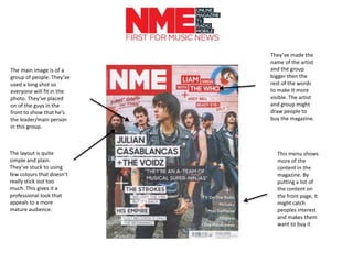 The main image is of a
group of people. They’ve
used a long shot so
everyone will fit in the
photo. They’ve placed
on of the guys in the
front to show that he’s
the leader/main person
in this group.
This menu shows
more of the
content in the
magazine. By
putting a list of
the content on
the front page, it
might catch
peoples interest
and makes them
want to buy it
They’ve made the
name of the artist
and the group
bigger then the
rest of the words
to make It more
visible. The artist
and group might
draw people to
buy the magazine.
The layout is quite
simple and plain.
They’ve stuck to using
few colours that doesn’t
really stick out too
much. This gives it a
professional look that
appeals to a more
mature audience.
 
