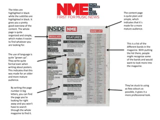 This is a list of the
different bands in the
magazine. With putting
the list there, people
might recognize some
of the bands and would
want to look more into
the magazine.
The content page
is quite plain and
simple, which
indicates that it`s
made for a more
mature audience.
The titles are
highlighted in black
while the subtitles are
highlighted in black. It
gives you a pretty
good overview of the
content. The whole
page is quite
organized and simple,
which makes it easier
to find whatever you
are looking for.
The use of language is
quite “grown up”.
They write quite
formal even when
writing about posters.
This indicates that this
was made for an older
and more mature
audience.
By writing the page
number in big
letters, you can find
the page you’re
looking for right
away and you won’t
have to search
through the whole
magazine to find it.
They’ve stuck to using
as few colours as
possible, it gives it a
more professional look.
 