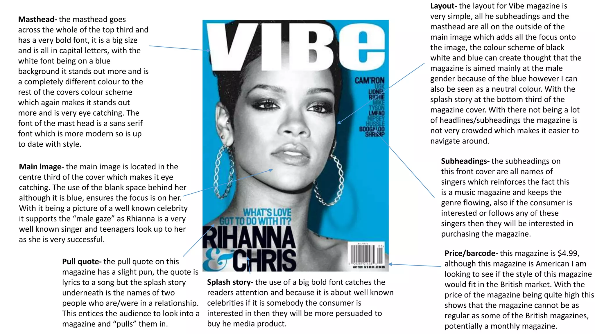 Masthead- the masthead goes
across the whole of the top third and
has a very bold font, it is a big size
and is all in capital letters, with the
white font being on a blue
background it stands out more and is
a completely different colour to the
rest of the covers colour scheme
which again makes it stands out
more and is very eye catching. The
font of the mast head is a sans serif
font which is more modern so is up
to date with style.
Price/barcode- this magazine is $4.99,
although this magazine is American I am
looking to see if the style of this magazine
would fit in the British market. With the
price of the magazine being quite high this
shows that the magazine cannot be as
regular as some of the British magazines,
potentially a monthly magazine.
Pull quote- the pull quote on this
magazine has a slight pun, the quote is
lyrics to a song but the splash story
underneath is the names of two
people who are/were in a relationship.
This entices the audience to look into a
magazine and “pulls” them in.
Subheadings- the subheadings on
this front cover are all names of
singers which reinforces the fact this
is a music magazine and keeps the
genre flowing, also if the consumer is
interested or follows any of these
singers then they will be interested in
purchasing the magazine.
Layout- the layout for Vibe magazine is
very simple, all he subheadings and the
masthead are all on the outside of the
main image which adds all the focus onto
the image, the colour scheme of black
white and blue can create thought that the
magazine is aimed mainly at the male
gender because of the blue however I can
also be seen as a neutral colour. With the
splash story at the bottom third of the
magazine cover. With there not being a lot
of headlines/subheadings the magazine is
not very crowded which makes it easier to
navigate around.
Splash story- the use of a big bold font catches the
readers attention and because it is about well known
celebrities if it is somebody the consumer is
interested in then they will be more persuaded to
buy he media product.
Main image- the main image is located in the
centre third of the cover which makes it eye
catching. The use of the blank space behind her
although it is blue, ensures the focus is on her.
With it being a picture of a well known celebrity
it supports the “male gaze” as Rhianna is a very
well known singer and teenagers look up to her
as she is very successful.
 