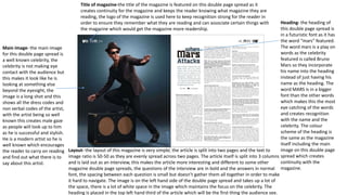 Title of magazine-the title of the magazine is featured on this double page spread as it
creates continuity for the magazine and keeps the reader knowing what magazine they are
reading, the logo of the magazine is used here to keep recognition strong for the reader in
order to ensure they remember what they are reading and can associate certain things with
the magazine which would get the magazine more readership.
Heading- the heading of
this double page spread is
in a futuristic font as it has
the word “mars” featured.
The word mars is a play on
words as the celebrity
featured is called Bruno
Mars so they incorporate
his name into the heading
instead of just having his
name as the heading. The
word MARS is in a bigger
font than the other words
which makes this the most
eye catching of the words
and creates recognition
with the name and the
celebrity. The colour
scheme of the heading is
the same as the magazine
itself including the main
image on this double page
spread which creates
continuity with the
magazine.
Main image- the main image
for this double page spread is
a well known celebrity, the
celebrity is not making eye
contact with the audience but
this makes it look like he is
looking at something else
beyond the eyesight, the
image is a long shot and this
shows all the dress codes and
non verbal codes of the artist,
with the artist being so well
known this creates male gaze
as people will look up to him
as he is successful and stylish.
He is a modern artist so he is
well known which encourages
the reader to carry on reading
and find out what there is to
say about this artist.
Layout- the layout of this magazine is very simple, the article is split into two pages and the text to
image ratio is 50-50 as they are evenly spread across two pages. The article itself is split into 3 columns
and is laid out as an interview, this makes the article more interesting and different to some other
magazine double page spreads, the questions of the interview are in bold and the answers in normal
font, the spacing between each question is small but doesn’t gather them all together in order to make
it hard to navigate. The image is on the left hand side of the double page spread and takes up a lot of
the space, there is a lot of white space in the image which maintains the focus on the celebrity. The
heading is placed in the top left hand third of the article which will be the first thing the audience see.
 