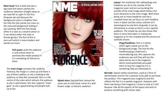 Mast head- font is bold and also a
big sized font which catches the
audiences attention straight away, as
we read left to right it’s the first
thing we see and because the
background colour is brighter than
the title the title stands out more on
the coloured background making it
eye catching. With the font being
white it is seen as a neutral colour so
it can attract either the male or
female gender. The font of this is
sans serif which is more modern and
stands out more. Plugs/headlines- font is in white
which again stands out on the
background image. The font for the
headlines/plug is bold and a
reasonably big size, this captures the
audiences eye and they will see the
what stories are in the magazine
which could potentially persuade
them to buy the magazine if it is
something they are interested in.
Barcode- typical media convention, used as a form of
identification and for the customer to be able to purchase
the product. This magazine was roughly £2 and this
reflects the fact it is a weekly magazine. However with
Nme now being a free magazine I chose to look at it still
because I like all the aspects of the layout and wish to
produce something with similar style.
Pull quote- pulls the audience
in and entices them to
purchase the media product if
it is something of interest to
them.
Splash story- big bold font, almost the
same size as mast head, name of a well
known singer so attracts audience.
Layout- the masthead, the subheadings and
headlines are all on the outside of the
magazine cover and are surrounding the
outside of the main image which draws a lot
more attraction to the main image. With there
being not so many headlines and not a
crowded cover we can focus on each headline
more in detail and the colour scheme isn’t
stereotypical to one form of gender it can be
interpreted as unisex so there is not a specific
audience. The simple lay out also shows that
there is more time taken in making the
magazine as its not crowded and the stories are
carefully chosen.
The main image connotes the celebrity
Florence, the image is a close up and there is
use of direct address as she is looking at the
audience so they feel connected. She is in the
centre of the cover which attracts the audience
as she is well known, this also supports “male
gaze” as she is good looking and people look
up to her.
 