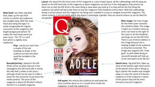 Mast head- one letter, big bold
font, takes up the top third
corner so catches the audiences
eye straight away. With the mast
head also being the logo it is
easily recognisable for regular
consumers of this magazine, the
bright background behind “Q”
makes the mast head stand out
even more. The “Q” is a serif
font which is slightly more
traditional.
Splash story- big bold font, takes up
most of the bottom right hand corner
of the bottom third, with it being so
big it catches the readers eye straight
away, it is also the name of a famous
celebrity so if the audience is aware
of this person they will be more
enticed to buy this magazine.
Main image- the main image
for this front cover connotes
the celebrity Adele. The image
is taken as a medium close up
and is set more to the right of
the cover as all the headlines
and plugs are on the left third.
There is use of direct address in
this image because she is
looking straight at the audience
so they feel connected. This
image also supports the “male
gaze” as with Adele being so
successful people will look up
to her and aspire to be like her.
Plug- stands out more than
a couple of the sub
headings so draws in the
audience to look into what
could be included in the
300th issue.
Barcode/pricing – placed in the left
thirds corner as when laid out in the
newsagents the left hand side is mainly
the side that’s visible so the price (
although small) can be seen to make it
easier for the consumer to purchase the
media product. The price of this
magazine is about £2.99 which reflects
the fact it is a weekly magazine.
Layout- the layout for the front cover of this magazine is a very simple layout, all the subheadings and the plug are
based on the left hand side of the magazine as when magazines are laid out in the newsagents they tend to lay
them out so that the left third is the main thing in view when you look at it so they will be the first thing the
audience see which will persuade them to buy the magazine if the headlines entice them. With the subheadings
being in certain places and the magazine not being over crowded it is easy to navigate around the magazine. The
colour scheme is red and white which also doesn’t stereotype a gender, they are neutral colours so can be ideal for
any gender.
Pull quote- this entices the audience to read what the
story could be about as it is a quote from inside the
magazine, it pulls the audience in.
 