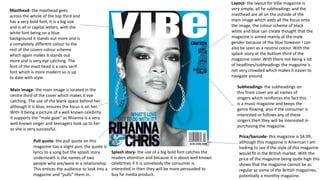 Masthead- the masthead goes
across the whole of the top third and
has a very bold font, it is a big size
and is all in capital letters, with the
white font being on a blue
background it stands out more and is
a completely different colour to the
rest of the covers colour scheme
which again makes it stands out
more and is very eye catching. The
font of the mast head is a sans serif
font which is more modern so is up
to date with style.
Price/barcode- this magazine is $4.99,
although this magazine is American I am
looking to see if the style of this magazine
would fit in the British market. With the
price of the magazine being quite high this
shows that the magazine cannot be as
regular as some of the British magazines,
potentially a monthly magazine.
Pull quote- the pull quote on this
magazine has a slight pun, the quote is
lyrics to a song but the splash story
underneath is the names of two
people who are/were in a relationship.
This entices the audience to look into a
magazine and “pulls” them in.
Subheadings- the subheadings on
this front cover are all names of
singers which reinforces the fact this
is a music magazine and keeps the
genre flowing, also if the consumer is
interested or follows any of these
singers then they will be interested in
purchasing the magazine.
Layout- the layout for Vibe magazine is
very simple, all he subheadings and the
masthead are all on the outside of the
main image which adds all the focus onto
the image, the colour scheme of black
white and blue can create thought that the
magazine is aimed mainly at the male
gender because of the blue however I can
also be seen as a neutral colour. With the
splash story at the bottom third of the
magazine cover. With there not being a lot
of headlines/subheadings the magazine is
not very crowded which makes it easier to
navigate around.
Splash story- the use of a big bold font catches the
readers attention and because it is about well known
celebrities if it is somebody the consumer is
interested in then they will be more persuaded to
buy he media product.
Main image- the main image is located in the
centre third of the cover which makes it eye
catching. The use of the blank space behind her
although it is blue, ensures the focus is on her.
With it being a picture of a well known celebrity
it supports the “male gaze” as Rhianna is a very
well known singer and teenagers look up to her
as she is very successful.
 