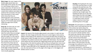 Main image- the main image on this
double page spread takes up a
whole page of the spread, the image
is in very antique colours and in
quite a sepia tone, the band are all
looking towards the audience which
creates direct address and makes he
audience feel connected. The band
have instruments in their hands
which show that they are
advertising their music and band
name. With the image being such a
big part of the double page spread it
makes the page more visually
interesting.
Heading- the heading for this story
is in a sans serif font and is in a big
sizing with the bold font also. The
heading is the biggest piece of text
on the page which catches the
audiences eye straight away. The
heading has been put on two lines
which allows the text to be bigger
and make it more eye catching. It is
in a bold black colour and this
makes it stand out more than
everything else on the page.
Pull quote- this pull quote is in a different
font colour and is more bold than the rest
of the articles text which allows the
audience to notice that first before they
read the story, the pull quote then allows
the consumer to decide whether what
the quote says interests them enough to
read the full article, the pull quote also
has the name of one of the band
members underneath which shows it was
him, Justin Young, who said what has
been shown in the pull quote, this also
encourages the audience to read on if he
is a member of the band they are
particularly interested in. a pull quote is a
hint to what the rest of the story could be
about.
Layout- the layout of this double page spread is very simple, it is split into two
section- the main image and the text, there are no sub images or extra stories
added in which keeps all the attention on the band and what they are doing. The
simple layout makes the page more easier to navigate and also it doesn’t look too
crowded so the audience wont be over loaded with information. The main image
comes before the text and with the image being mainly over the left hand side
because that is the side the audience will see first so it will get them more visual
recognition. The layout is a three column grid and the balance between image
and text is about 60%-40% as the image goes over the page and onto the second
one, the main point of focus on this page is the image as it is the biggest and
boldest section on there.
Drop cap- the drop caps are used
in this text to show it is the
beginning of a story as people
associate drop caps with fairy
tales from when they are younger
so it becomes slightly personal
with the reader, it is also used to
break up the text as it may start
with one for the introduction
then another one for the start of
the actual story. Drop caps are
also used as a stylish convention
as they match the colour schemes
of the page so keep everything
tied in, they are also made to look
more visually appealing.
 