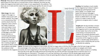 Main image- the main
image on this page is a
medium close up of a well
known celebrity. The image
is in a monochrome filter
and this diverts from the
magazines colour scheme
but makes it stand out
more and makes it more
eye catching. The image
supports the “male gaze”
as lady gaga is very well
known and she is a
successful good looking
woman who will inspire
people so they will be
intrigued to read about her.
She is looking straight at
the audience which creates
direct address and allows
the audience to feel
connected to the magazine.
Heading- the heading is much smaller
in this magazine but it doesn’t make it
any less eye catching because the
word “GAGA” is in a bolder more
capital font because lady gaga is
featured in the story and she is mainly
known as GAGA which is her stage
name so it makes it easier for the
audience to recognise who it is about
if
Graphic art- the big red letter is known
as graphic art, it is a stylistic feature in
this magazine and it is very eye catching
for the reader. Due to the rest of the
article being in monochrome the
audience are instantly attracted read it
because of the big “L”. This is a common
convention of this magazine as when
there is a double page spread about a
singular artist or band they will use this
to identify the celebrity.
Layout- the layout of this magazine is very simple, the text to image ration is 50-50 as the first page is the full main image and then
the second page is the story, there are 3 columns of the story and this makes it easy for the audience to navigate and it looks
structured, the main image being on the left helps the audience recognise straight away who the article is about as due to us reading
from the left to the right the image will be the first thing they see and this will then encourage them to read the story if it is
something they are interested in. The graphic art is very eye catching so the audience find the double page spread visually
interesting. The spacing between the columns of text are quite big which allows the audience to be able to read it easier.
Drop cap- drop caps are used to create personalisation with the audience as it is the
typical layout of a fairy tale so it reminds them of their childhood, the drop cap also
makes the magazine look stylish which makes it more appealing for the audience. The
drop caps are in bold and this makes them eye catching and signifies the start of a part
of the story.
 