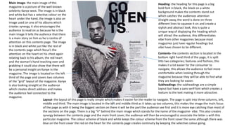 Main image- the main image of this
magazine is a picture of the well known
celebrity Kanye west. The image is in black
and white but has a selective colour on the
heart under the hand, the image is also an
image used on one of his albums which
creates synergy, it also encourages the
audience to read on as because he is the
main image it tells the audience that there
is a main story on him as he is centre of
attention on this contents page. The image
is in black and white just like the rest of
the contents page which focus’s the
attention on the heart on his chest again
relating back to his album, the red heart
and the woman’s hand reaching over and
grabbing it could also show that there will
be a personal insight on Kanye in the
magazine. The image is located on the left
third of the page and covers two columns
of the “grid” layout of the magazine. Kanye
is also looking straight at the audience
which creates direct address and makes
the audience feel connected to the
magazine.
Heading- the heading for this page is a big
bold font in black, the black on a white
background makes the contents stand out
which catches the audiences attention
straight away, the word is done on three
different lines to squeeze it on and create a
stylish and abstract look, this is quite a
unique way of displaying the heading which
will attract the audience, this differentiates
vibe from other magazines because most
magazines just have regular headings but
vibe have chosen to be different.
Contents- the contents section is located in the
bottom right hand third of the page, it is split
into two categories; features and fashion, this
makes it a lot easier for the consumer to
navigate, this allows the audience to feel more
comfortable when looking through the
magazine because they will be able to find what
they are looking for easier.
Subheadings- the subheadings are a simple
layout but have a sans serif font which creates a
texture to the text making it more attractive.
Layout- the layout of this page is really simple which makes it easier for the reader to navigate. The page is split into three columns, left,
middle and third. The main image is located in the left and middle third as it takes up too columns, this makes the image the main focus
of the page as with it being the biggest section on there it will be the part the audience see first and it is more eye catching than most of
the sections on the page. There is a big “V” behind the main image which stands for the name of the magazine- vibe. This also creates
synergy between the contents page and the main front cover, the audience will then be encouraged to associate the letter v with this
particular magazine. The colour scheme of black and white keeps the colour scheme from the front cover the same although there was
blue on the front cover the red on the heart for the contents page creates continuity by keeping the selective colour going.
 