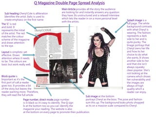 Q Magazine Double Page Spread Analysis
Sub heading Cheryl Cole is alliteration
Identifies the artist. Italic is used to
create emphasis on the first name. Splash image is a
full page. The white
background contrasts
with what Cheryl is
wearing. The fashion
represents a dark
side to her and is
quite punky. The
Image portrays that
Cheryl owns her life
and how its her
choice to do what
she wants. It shows
another side to her
and that she isn’t
always squeaky
clean popstar. She’s
not looking at the
camera which shows
her vulnerability and
the images are
always of high
quality which a
reader can enjoy.
Main Article provides all the story the audience
are looking for and instantly answers any question
they have. Its unstructured and a relaxed interview
which lets the reader in on a more personal level
with the artists.
Sub image at the bottom
portrays Cheryl as the boss. The pose and fashion
sum this up. The background looks photo shopped
as its on a massive scale compared to Cheryl.
Page number, direct mode page number
is in black so it’s easy to identify. The Q sign
Is at the bottom too so you can identify the
magazine your reading. The website is also
at the bottom on every page to promote their publication.
Block quote is
Important as it’s the
first port of call a reader
goes too. It provides a bit
of the story but leaves the
reader wanting more. Therefore,
they will read the full article.
The ‘C’ is red
and bold. It
represents the initial
of the artist. The red
matches the colour
scheme of the magazine
and draws attention
to the eye.
Layout is simplistic yet
effective. Draws
attention where it needs
to be. The colours are
basic but work really well,
 