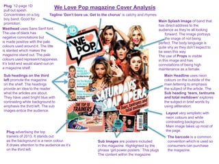 We Love Pop magazine Cover Analysis
Masthead uses Sans Serif font.
The use of black has
negative connotations but
is made positive with the pale
colours used around it. The title
is slanted which makes the
magazine stand out. The pale
colours used represent happiness.
It’s bold and would stand out on
a magazine shelf.
Tagline ‘Don’t bore us. Get to the chorus’ is catchy and rhymes.
Main Splash Image of band that
has direct address to the
audience as they’re all looking
forward. The image portrays
the image of not being
perfect. The body language is
quite shy as they don’t expect to
be seen this way.
The use of Props is visible
in this image and has
connotations of being high
maintenance as a female.
Main Headline uses neon
colours on the outside of the
main lettering to emphasis
the subject of the article. The
Sub heading ‘tears, tantrums
and total meltdown’ explores
the subject in brief words by
using alliteration.
The barcode is a common
convention which is used so
consumers can purchase
the magazine.
Sub headings on the third
left promote the magazine
on the shelf. The headings
provide an idea to the reader
what the articles are about.
They have used bright blue with
contrasting white background to
emphasis the third left. The sub
images entice the audience.
Sub Images are posters included
in the magazine. Highlighted by the
phrase ‘girl power posters.’ This plugs
The content within the magazine.
Plug advertising the top
trainers of 2013. It stands out
as the background is a neon colour.
It draws attention to the audience as it’s
on the third left.
Plug ’12-page 1D
pull out spesh.
Concentrates on a big
boy band. Good for
promotion.
Layout very simplistic with
neon colours and white
contrasting background.
Main image takes up most of
the page.
 