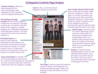 Q Magazine Contents Page Analysis
Puff splash feature is a
special so the magazine
emphasised this by adding a box
around the content and it’s easy for
the audience to locate it. It is gold
instead of red, so it helps draw
attention to this special. It entices the
audience to read this section first.
Sub headings with page
numbers left third of the magazine
includes the main features. The page
numbers are in red which match the
theme of the magazine. The little
headings are in bold black followed by
a little description below it. The bold
represents the artists and invites the
audience in.
Contents heading is white on a
black background. It is
clear and includes a little
masthead of ‘Q’ It’s identifies
who the magazine belongs too.
Issue number, date and direct mode
Issue number lets the reader collect
and store magazines in order. The
date is a common convention and
allows you to see what month the
magazine belongs too. Direct mode
allows the reader to research more
on the magazine and access
exclusives through the website. It also
provides daily news that is up to date.
Splash Image is the band stood
on a heath. Represents nature
and has a calming effect. It
looks photo shopped as the
actual background is on a
smaller scale compared to the
band. The clothes of the band
contrast with the gloomy, foggy
heath. It sums up the type of
music they do.
Reviews is a special section
highlighted every month. It’s the
important feature every music
fan enjoys. It provides views of
live shows, new music and of
up coming new bands. It provides
a selling point for artists.
Sub image is used as it gives the audience
a taste for what’s in the magazine. It is
emphasised with the page number and
heading. It helps the audience access it
Instantly.
Every month feature is included
as it has these features every month.
It’s a section of the magazine for subscriptions,
fan mail, crosswords and other important
articles that make the magazine complete.
Layout is clear, concise and easy to
navigate to where you want to be.
 