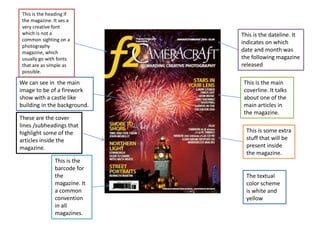 We can see in the main
image to be of a firework
show with a castle like
building in the background.
These are the cover
lines /subheadings that
highlight some of the
articles inside the
magazine.
This is the
barcode for
the
magazine. It
a common
convention
in all
magazines.
This is the dateline. It
indicates on which
date and month was
the following magazine
released
This is the main
coverline. It talks
about one of the
main articles in
the magazine.
This is some extra
stuff that will be
present inside
the magazine.
This is the heading if
the magazine. It ses a
very creative font
which is not a
common sighting on a
photography
magazine, which
usually go with fonts
that are as simple as
possible.
The textual
color scheme
is white and
yellow
 