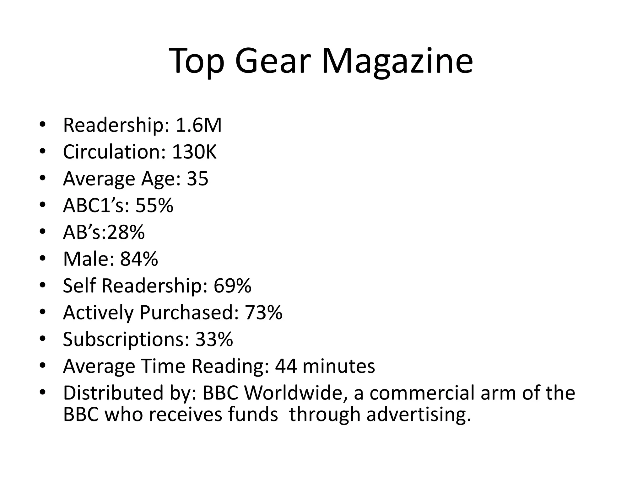 Top Gear Magazine
• Readership: 1.6M
• Circulation: 130K
• Average Age: 35
• ABC1’s: 55%
• AB’s:28%
• Male: 84%
• Self Readership: 69%
• Actively Purchased: 73%
• Subscriptions: 33%
• Average Time Reading: 44 minutes
• Distributed by: BBC Worldwide, a commercial arm of the
BBC who receives funds through advertising.
 