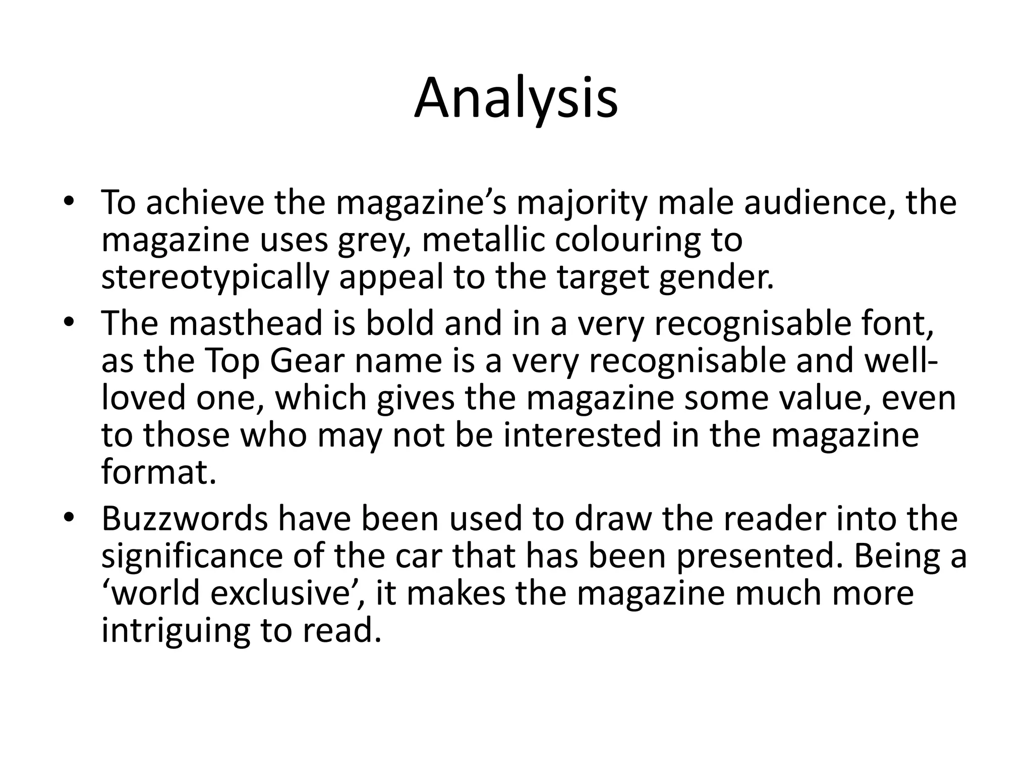 Analysis
• To achieve the magazine’s majority male audience, the
magazine uses grey, metallic colouring to
stereotypically appeal to the target gender.
• The masthead is bold and in a very recognisable font,
as the Top Gear name is a very recognisable and well-
loved one, which gives the magazine some value, even
to those who may not be interested in the magazine
format.
• Buzzwords have been used to draw the reader into the
significance of the car that has been presented. Being a
‘world exclusive’, it makes the magazine much more
intriguing to read.
 