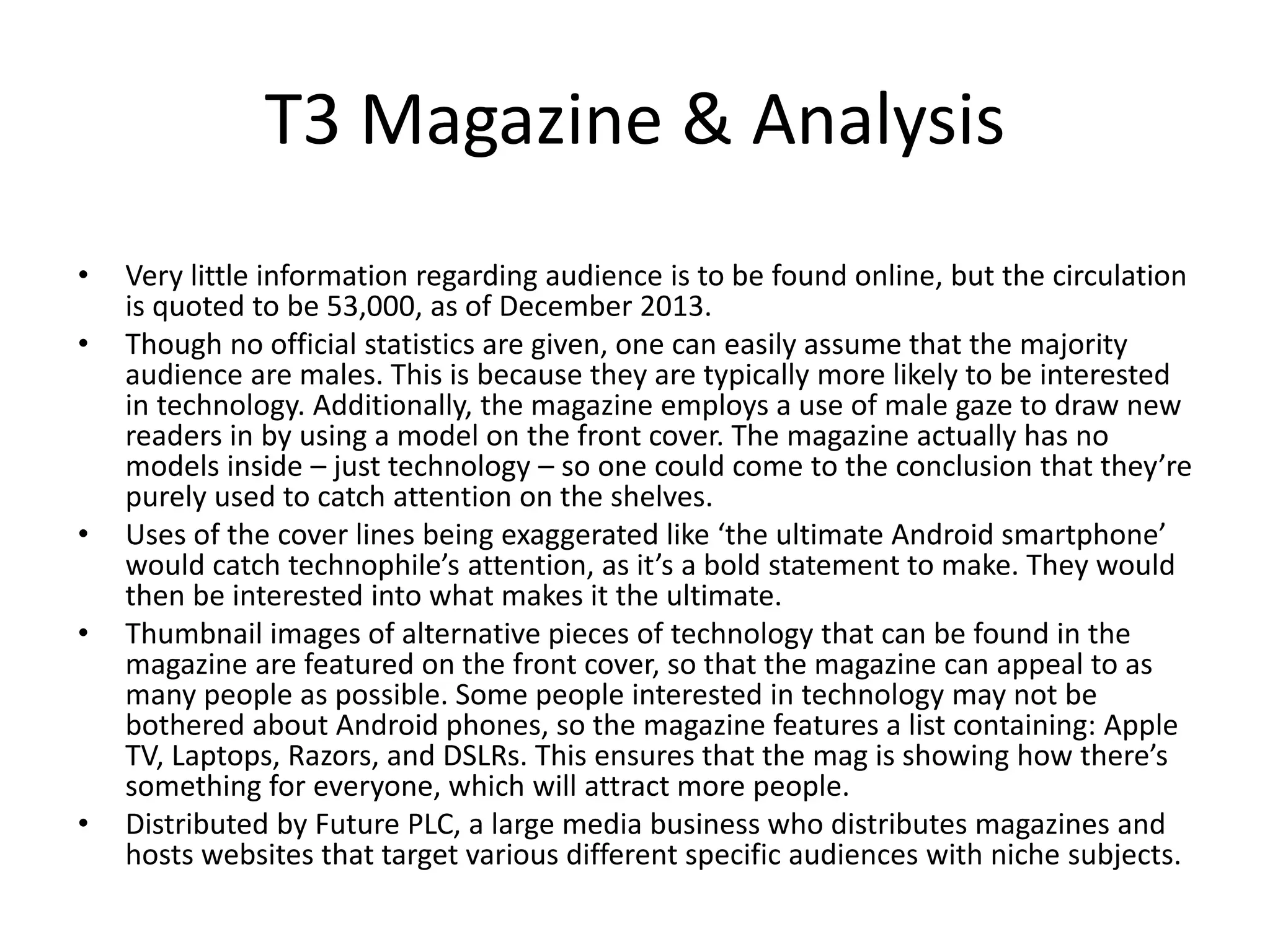 T3 Magazine & Analysis
• Very little information regarding audience is to be found online, but the circulation
is quoted to be 53,000, as of December 2013.
• Though no official statistics are given, one can easily assume that the majority
audience are males. This is because they are typically more likely to be interested
in technology. Additionally, the magazine employs a use of male gaze to draw new
readers in by using a model on the front cover. The magazine actually has no
models inside – just technology – so one could come to the conclusion that they’re
purely used to catch attention on the shelves.
• Uses of the cover lines being exaggerated like ‘the ultimate Android smartphone’
would catch technophile’s attention, as it’s a bold statement to make. They would
then be interested into what makes it the ultimate.
• Thumbnail images of alternative pieces of technology that can be found in the
magazine are featured on the front cover, so that the magazine can appeal to as
many people as possible. Some people interested in technology may not be
bothered about Android phones, so the magazine features a list containing: Apple
TV, Laptops, Razors, and DSLRs. This ensures that the mag is showing how there’s
something for everyone, which will attract more people.
• Distributed by Future PLC, a large media business who distributes magazines and
hosts websites that target various different specific audiences with niche subjects.
 