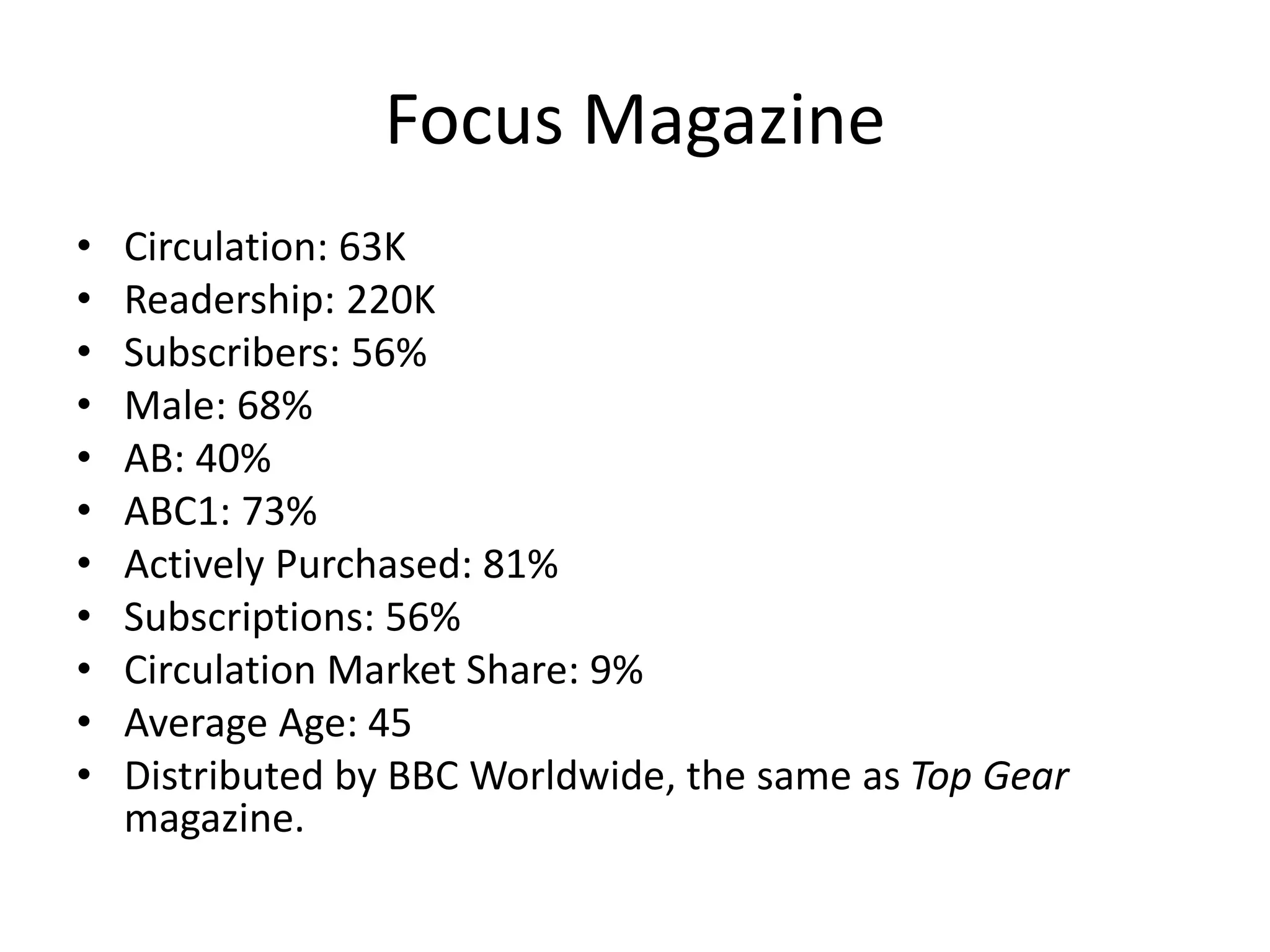 Focus Magazine
• Circulation: 63K
• Readership: 220K
• Subscribers: 56%
• Male: 68%
• AB: 40%
• ABC1: 73%
• Actively Purchased: 81%
• Subscriptions: 56%
• Circulation Market Share: 9%
• Average Age: 45
• Distributed by BBC Worldwide, the same as Top Gear
magazine.
 