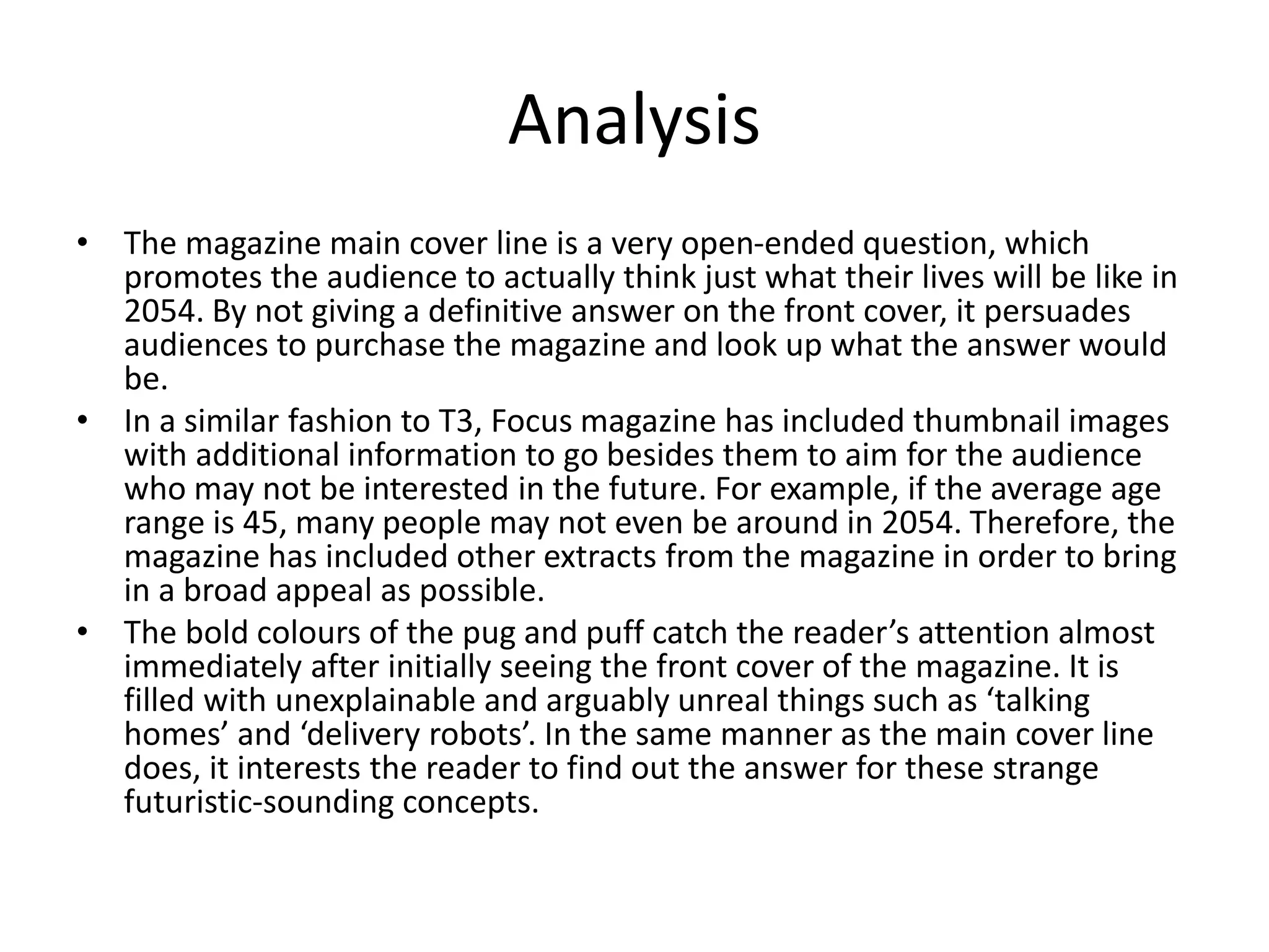 Analysis
• The magazine main cover line is a very open-ended question, which
promotes the audience to actually think just what their lives will be like in
2054. By not giving a definitive answer on the front cover, it persuades
audiences to purchase the magazine and look up what the answer would
be.
• In a similar fashion to T3, Focus magazine has included thumbnail images
with additional information to go besides them to aim for the audience
who may not be interested in the future. For example, if the average age
range is 45, many people may not even be around in 2054. Therefore, the
magazine has included other extracts from the magazine in order to bring
in a broad appeal as possible.
• The bold colours of the pug and puff catch the reader’s attention almost
immediately after initially seeing the front cover of the magazine. It is
filled with unexplainable and arguably unreal things such as ‘talking
homes’ and ‘delivery robots’. In the same manner as the main cover line
does, it interests the reader to find out the answer for these strange
futuristic-sounding concepts.
 