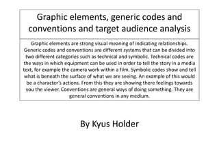 Graphic elements, generic codes and
conventions and target audience analysis
Graphic elements are strong visual meaning of indicating relationships.
Generic codes and conventions are different systems that can be divided into
two different categories such as technical and symbolic. Technical codes are
the ways in which equipment can be used in order to tell the story in a media
text, for example the camera work within a film. Symbolic codes show and tell
what is beneath the surface of what we are seeing. An example of this would
be a character’s actions. From this they are showing there feelings towards
you the viewer. Conventions are general ways of doing something. They are
general conventions in any medium.
By Kyus Holder
 