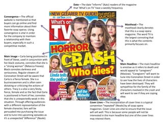 Main Headline – The main headline
is emotive as it refers to death and
would appeal to “caregivers”
(Maslow). “Caregivers” will want to
tune into Coronation Street in order
to see how the lives of characters
have been destroyed. They will
sympathise for the family of the
characters involved in the crash and
will want to see if they are coping
okay.
Main Image – Carla being positioned in
front of Steve, used in conjunction with
her black costume, connotes that she is
a “strong woman” (Rebecca Feasey).
Black connotes darkness and
seriousness. Regular viewers of
Coronation Street will be aware that
Carla is a fierce female. She is a
businesswomen and is often seen
dictating or criticizing the actions of
others. Tracy is a also a very feisty,
fierce, female and so the fact that Carla
is positioned in front of her, connotes
that she is unexpectedly weak in this
situation. Through offering audiences
with a different representation of the
female character, fans will be
persuaded into purchasing the issue
and to tune into upcoming episodes as
it’s a unexpected “difference” (Neale).
Masthead – The
masthead clearly denotes
that this is a soap opera
magazine. The word TV is
the largest connoting that
this is what the contents
primarily focuses on.
Date – The date “informs” (Katz) readers of the magazine
that ‘What’s on TV’ have a weekly frequency.
Cover Lines – The incorporation of cover lines is a typical
convention “repeated” (Neale) by all soap opera
magazines. Cover Lines are vital to ensure that the issue
will sell well. This is because some people will not be
interested in the main headline but one of the cover lines
may interest them.
Convergence – The official
website is mentioned so that
buyers can go online and find
more information about their
favorite soap operas. Using
convergence is vital in order
for the company to maintain
a relationship with their
buyers, especially in such a
competitive market.
 