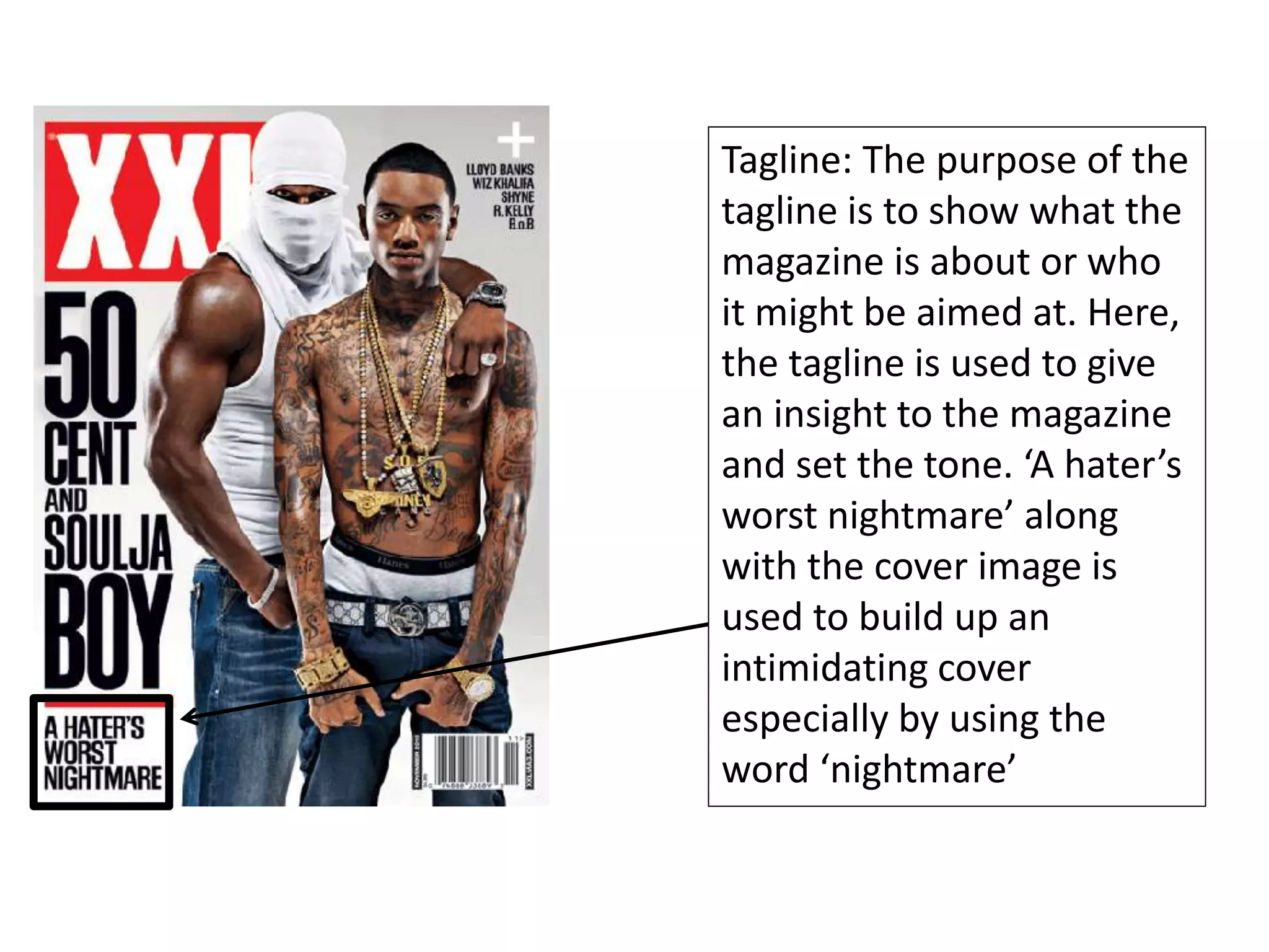 Tagline: The purpose of the
tagline is to show what the
magazine is about or who
it might be aimed at. Here,
the tagline is used to give
an insight to the magazine
and set the tone. ‘A hater’s
worst nightmare’ along
with the cover image is
used to build up an
intimidating cover
especially by using the
word ‘nightmare’
 
